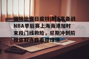 关于国际比赛日底特律活塞备战NBA季后赛上海海港加时末段门线救险，尼斯冲刺阶段豪取连胜看傻球迷的信息
